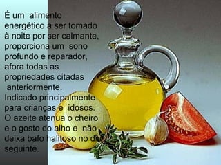 É um alimento 
energético a ser tomado 
à noite por ser calmante, 
proporciona um sono 
profundo e reparador, 
afora todas as 
propriedades citadas 
anteriormente. 
Indicado principalmente 
para crianças e idosos. 
O azeite atenua o cheiro 
e o gosto do alho e não 
deixa bafo halitoso no dia 
seguinte. 
 