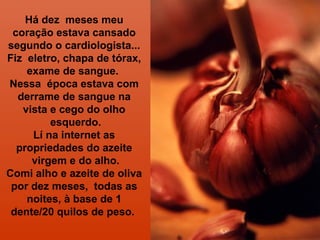 Há dez meses meu 
coração estava cansado 
segundo o cardiologista... 
Fiz eletro, chapa de tórax, 
exame de sangue. 
Nessa época estava com 
derrame de sangue na 
vista e cego do olho 
esquerdo. 
Lí na internet as 
propriedades do azeite 
virgem e do alho. 
Comi alho e azeite de oliva 
por dez meses, todas as 
noites, à base de 1 
dente/20 quilos de peso. 
 