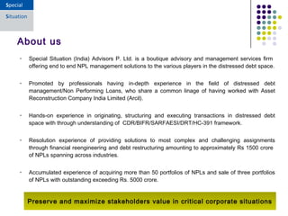 • Special Situation (India) Advisors P. Ltd. is a boutique advisory and management services firm
offering end to end NPL management solutions to the various players in the distressed debt space.
• Promoted by professionals having in-depth experience in the field of distressed debt
management/Non Performing Loans, who share a common linage of having worked with Asset
Reconstruction Company India Limited (Arcil).
• Hands-on experience in originating, structuring and executing transactions in distressed debt
space with through understanding of CDR/BIFR/SARFAESI/DRT/HC-391 framework.
• Resolution experience of providing solutions to most complex and challenging assignments
through financial reengineering and debt restructuring amounting to approximately Rs 1500 crore
of NPLs spanning across industries.
• Accumulated experience of acquiring more than 50 portfolios of NPLs and sale of three portfolios
of NPLs with outstanding exceeding Rs. 5000 crore.
About us
Preserve and maximize stakeholders value in critical corporate situations
 