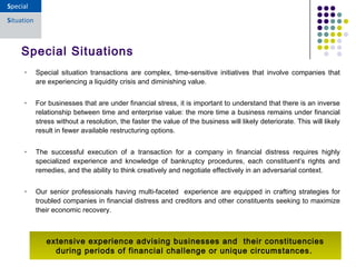• Special situation transactions are complex, time-sensitive initiatives that involve companies that
are experiencing a liquidity crisis and diminishing value.
• For businesses that are under financial stress, it is important to understand that there is an inverse
relationship between time and enterprise value: the more time a business remains under financial
stress without a resolution, the faster the value of the business will likely deteriorate. This will likely
result in fewer available restructuring options.
• The successful execution of a transaction for a company in financial distress requires highly
specialized experience and knowledge of bankruptcy procedures, each constituent’s rights and
remedies, and the ability to think creatively and negotiate effectively in an adversarial context.
• Our senior professionals having multi-faceted experience are equipped in crafting strategies for
troubled companies in financial distress and creditors and other constituents seeking to maximize
their economic recovery. 
Special Situations
extensive experience advising businesses and their constituencies
during periods of financial challenge or unique circumstances. 
 