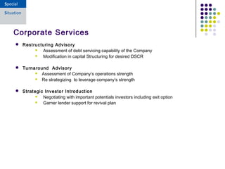  Restructuring Advisory
 Assessment of debt servicing capability of the Company
 Modification in capital Structuring for desired DSCR
 Turnaround Advisory
 Assessment of Company’s operations strength
 Re strategizing to leverage company’s strength
 Strategic Investor Introduction
 Negotiating with important potentials investors including exit option
 Garner lender support for revival plan
Corporate Services
 