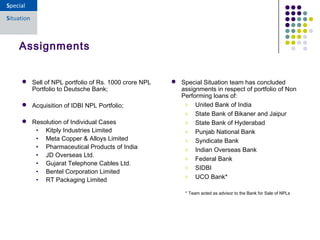  Sell of NPL portfolio of Rs. 1000 crore NPL
Portfolio to Deutsche Bank;
 Acquisition of IDBI NPL Portfolio;
 Resolution of Individual Cases
• Kitply Industries Limited
• Meta Copper & Alloys Limited
• Pharmaceutical Products of India
• JD Overseas Ltd.
• Gujarat Telephone Cables Ltd.
• Bentel Corporation Limited
• RT Packaging Limited
Assignments
 Special Situation team has concluded
assignments in respect of portfolio of Non
Performing loans of:
o United Bank of India
o State Bank of Bikaner and Jaipur
o State Bank of Hyderabad
o Punjab National Bank
o Syndicate Bank
o Indian Overseas Bank
o Federal Bank
o SIDBI
o UCO Bank*
* Team acted as advisor to the Bank for Sale of NPLs
 