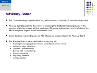  The Company is in process of constituting advisory board consisting of senior industry expert;
 Advisory Board to guide the “Executive” in becoming the “Preferred” solution provider in this
segment which has evolved within a short span of time due to the presence of local players like
ARCs and global players like distressed debt funds;
 Senior Bankers, Industry Experts, Ex- RBI officials are expected to join the Advisory Board
 The Advisory Board is expected to help the company with:
• Reaching the main geographies in India in terms of these services market
• Institutional Client relationship
• Corporate Client relationship
• Evolving right service offerings
• Structuring expertise
• Regulatory framework
• Industry expertise
Advisory Board
 