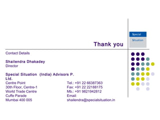 Thank you
 
Tel.: +91 22 66387363
Fax: +91 22 22188175
Mb.: +91 9821942812
Email:
shailendra@specialsituation.in
Contact Details
Shailendra Dhakadey
Director
 
Special Situation (India) Advisors P.
Ltd.
Centre Point
30th Floor, Centre-1
World Trade Centre
Cuffe Parade
Mumbai 400 005
 