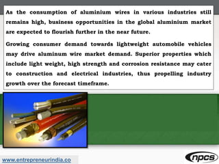 www.entrepreneurindia.co
As the consumption of aluminium wires in various industries still
remains high, business opportunities in the global aluminium market
are expected to flourish further in the near future.
Growing consumer demand towards lightweight automobile vehicles
may drive aluminum wire market demand. Superior properties which
include light weight, high strength and corrosion resistance may cater
to construction and electrical industries, thus propelling industry
growth over the forecast timeframe.
 