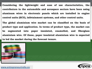 www.entrepreneurindia.co
Considering the lightweight and ease of use characteristics, the
contributors in the automobile and aerospace sectors have been using
aluminum wires in electronic panels which are installed in engine
control units (ECU), infotainment systems, and other control units.
The global aluminium wire market can be classified on the basis of
product type and application. In terms of product type, the market can
be segmented into paper insulated, enamelled, and fiberglass
aluminium wire. Of these, paper insulated aluminium wire is expected
to led the market during the forecast tenure.
 