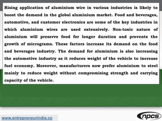 www.entrepreneurindia.co
Rising application of aluminium wire in various industries is likely to
boost the demand in the global aluminium market. Food and beverages,
automotive, and customer electronics are some of the key industries in
which aluminium wires are used extensively. Non-toxic nature of
aluminium will preserve food for longer duration and prevents the
growth of micrograms. These factors increase its demand on the food
and beverages industry. The demand for aluminium is also increasing
the automotive industry as it reduces weight of the vehicle to increase
fuel economy. Moreover, manufacturers now prefer aluminium to steel
mainly to reduce weight without compromising strength and carrying
capacity of the vehicle.
 