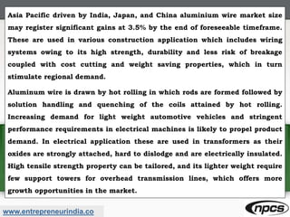 www.entrepreneurindia.co
Asia Pacific driven by India, Japan, and China aluminium wire market size
may register significant gains at 3.5% by the end of foreseeable timeframe.
These are used in various construction application which includes wiring
systems owing to its high strength, durability and less risk of breakage
coupled with cost cutting and weight saving properties, which in turn
stimulate regional demand.
Aluminum wire is drawn by hot rolling in which rods are formed followed by
solution handling and quenching of the coils attained by hot rolling.
Increasing demand for light weight automotive vehicles and stringent
performance requirements in electrical machines is likely to propel product
demand. In electrical application these are used in transformers as their
oxides are strongly attached, hard to dislodge and are electrically insulated.
High tensile strength property can be tailored, and its lighter weight require
few support towers for overhead transmission lines, which offers more
growth opportunities in the market.
 