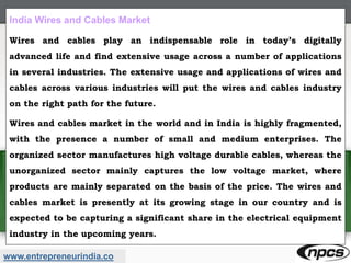 www.entrepreneurindia.co
India Wires and Cables Market
Wires and cables play an indispensable role in today’s digitally
advanced life and find extensive usage across a number of applications
in several industries. The extensive usage and applications of wires and
cables across various industries will put the wires and cables industry
on the right path for the future.
Wires and cables market in the world and in India is highly fragmented,
with the presence a number of small and medium enterprises. The
organized sector manufactures high voltage durable cables, whereas the
unorganized sector mainly captures the low voltage market, where
products are mainly separated on the basis of the price. The wires and
cables market is presently at its growing stage in our country and is
expected to be capturing a significant share in the electrical equipment
industry in the upcoming years.
 