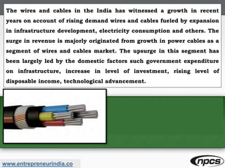 www.entrepreneurindia.co
The wires and cables in the India has witnessed a growth in recent
years on account of rising demand wires and cables fueled by expansion
in infrastructure development, electricity consumption and others. The
surge in revenue is majorly originated from growth in power cables as a
segment of wires and cables market. The upsurge in this segment has
been largely led by the domestic factors such government expenditure
on infrastructure, increase in level of investment, rising level of
disposable income, technological advancement.
 