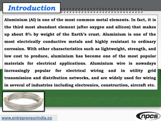 www.entrepreneurindia.co
Introduction
Aluminium (Al) is one of the most common metal elements. In fact, it is
the third most abundant element (after oxygen and silicon) that makes
up about 8% by weight of the Earth’s crust. Aluminium is one of the
most electrically conductive metals and highly resistant to ordinary
corrosion. With other characteristics such as lightweight, strength, and
low cost to produce, aluminium has become one of the most popular
materials for electrical applications. Aluminium wire is nowadays
increasingly popular for electrical wiring and in utility grid
transmission and distribution networks, and are widely used for wiring
in several of industries including electronics, construction, aircraft etc.
 