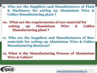 9. Who are the Suppliers and Manufacturers of Plant
& Machinery for setting up Aluminium Wire &
Cables Manufacturing plant ?
10. What are the requirements of raw material for
setting up Aluminium Wire & Cables
Manufacturing plant ?
11. Who are the Suppliers and Manufacturers of Raw
materials for setting up Aluminium Wire & Cables
Manufacturing Business?
12. What is the Manufacturing Process of Aluminium
Wire & Cables?
www.entrepreneurindia.co
 