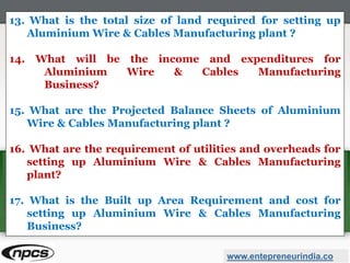 www.entepreneurindia.co
13. What is the total size of land required for setting up
Aluminium Wire & Cables Manufacturing plant ?
14. What will be the income and expenditures for
Aluminium Wire & Cables Manufacturing
Business?
15. What are the Projected Balance Sheets of Aluminium
Wire & Cables Manufacturing plant ?
16. What are the requirement of utilities and overheads for
setting up Aluminium Wire & Cables Manufacturing
plant?
17. What is the Built up Area Requirement and cost for
setting up Aluminium Wire & Cables Manufacturing
Business?
 