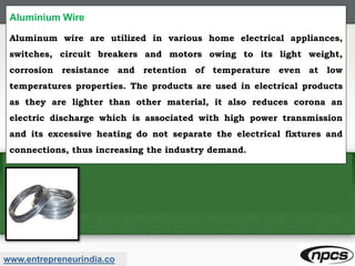 www.entrepreneurindia.co
Aluminium Wire
Aluminum wire are utilized in various home electrical appliances,
switches, circuit breakers and motors owing to its light weight,
corrosion resistance and retention of temperature even at low
temperatures properties. The products are used in electrical products
as they are lighter than other material, it also reduces corona an
electric discharge which is associated with high power transmission
and its excessive heating do not separate the electrical fixtures and
connections, thus increasing the industry demand.
 