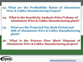 23. What are the Profitability Ratios of Aluminium
Wire & Cables Manufacturing Project?
24. What is the Sensitivity Analysis-Price/Volume of
Aluminium Wire & Cables Manufacturing plant?
25. What are the Projected Pay-Back Period and
IRR of Aluminium Wire & Cables Manufacturing
plant?
26. What is the Process Flow Sheet Diagram of
Aluminium Wire & Cables Manufacturing project?
www.entrepreneurindia.co
 