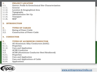 www.entrepreneurindia.co
1. PROJECT LOCATION
1.1. District Profile & Geotechnical Site Characterization
1.1.1. General
1.1.2. Location & Geographical Area
1.1.3. Topography
1.1.4. Administrative Set Up
1.1.5. Transport
1.1.6. MAP
2. INTRODUCTION
3. TYPES OF CABLES
3.1. Rating of Power Cable
3.2. Construction of Power Cable
4. CONDUCTOR
5. TYPES OF ALUMINIUM CONDUCTOR
5.1. All Aluminium Alloy Conductors (AAAC)
5.1.1. Properties
5.1.2. Uses and Application
5.2. ACSR Conductor
5.3. ACSR (Aluminium Conductor Steel Reinforced)
5.3.1. Properties
5.3.2. Uses and Application
5.3.3. Uses and Applications of Cable
5.3.4. Applications
 