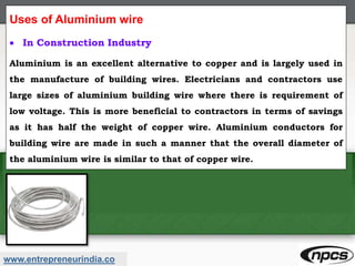 www.entrepreneurindia.co
Uses of Aluminium wire
 In Construction Industry
Aluminium is an excellent alternative to copper and is largely used in
the manufacture of building wires. Electricians and contractors use
large sizes of aluminium building wire where there is requirement of
low voltage. This is more beneficial to contractors in terms of savings
as it has half the weight of copper wire. Aluminium conductors for
building wire are made in such a manner that the overall diameter of
the aluminium wire is similar to that of copper wire.
 