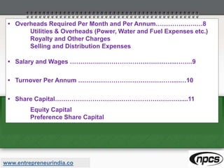 • Overheads Required Per Month and Per Annum………….…….…8
Utilities & Overheads (Power, Water and Fuel Expenses etc.)
Royalty and Other Charges
Selling and Distribution Expenses
• Salary and Wages …………………………………………....……..9
• Turnover Per Annum ……………………………………….....…10
• Share Capital…………………………………………………….....11
Equity Capital
Preference Share Capital
www.entrepreneurindia.co
 