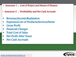 • Annexure 1 :: Cost of Project and Means of Finance
• Annexure 2 :: Profitability and Net Cash Accruals
 Revenue/Income/Realisation
 Expenses/Cost of Products/Services/Items
 Gross Profit
 Financial Charges
 Total Cost of Sales
 Net Profit After Taxes
 Net Cash Accruals
www.entrepreneurindia.co
 