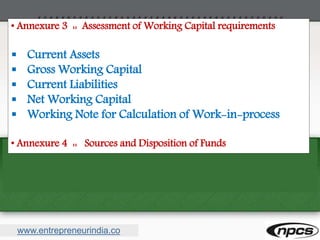 www.entrepreneurindia.co
• Annexure 3 :: Assessment of Working Capital requirements
 Current Assets
 Gross Working Capital
 Current Liabilities
 Net Working Capital
 Working Note for Calculation of Work-in-process
• Annexure 4 :: Sources and Disposition of Funds
 