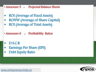 • Annexure 5 :: Projected Balance Sheets
 ROI (Average of Fixed Assets)
 RONW (Average of Share Capital)
 ROI (Average of Total Assets)
• Annexure 6 :: Profitability Ratios
 D.S.C.R
 Earnings Per Share (EPS)
 Debt Equity Ratio
www.entrepreneurindia.co
 