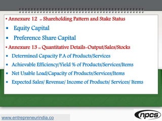 • Annexure 12 :: Shareholding Pattern and Stake Status
 Equity Capital
 Preference Share Capital
• Annexure 13 :: Quantitative Details-Output/Sales/Stocks
 Determined Capacity P.A of Products/Services
 Achievable Efficiency/Yield % of Products/Services/Items
 Net Usable Load/Capacity of Products/Services/Items
 Expected Sales/ Revenue/ Income of Products/ Services/ Items
www.entrepreneurindia.co
 