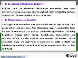 www.entrepreneurindia.co
 In Electrical Distribution Industry
Utilities such as electrical distribution companies have been
extensively using aluminum wire throughout their distributing systems
(power grids) for transmission of electric current.
 In Communication Industry
The copper clad aluminium wire is primarily used in high quality coils,
power cables and antennas. The aluminium-copper combination finds
its use in commercial as well as residential applications including
household wiring, cable wiring, headphones, loudspeakers and
antennas. CCAW are also used to help connect the internet to the
computer. They are important components of cable modems and
television connections as well as Ethernet connections (that is, LAN
and WAN).
 