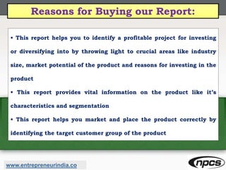 Reasons for Buying our Report:
• This report helps you to identify a profitable project for investing
or diversifying into by throwing light to crucial areas like industry
size, market potential of the product and reasons for investing in the
product
• This report provides vital information on the product like it’s
characteristics and segmentation
• This report helps you market and place the product correctly by
identifying the target customer group of the product
www.entrepreneurindia.co
 
