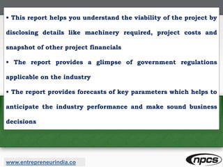 • This report helps you understand the viability of the project by
disclosing details like machinery required, project costs and
snapshot of other project financials
• The report provides a glimpse of government regulations
applicable on the industry
• The report provides forecasts of key parameters which helps to
anticipate the industry performance and make sound business
decisions
www.entrepreneurindia.co
 