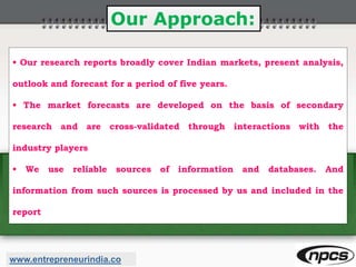 Our Approach:
• Our research reports broadly cover Indian markets, present analysis,
outlook and forecast for a period of five years.
• The market forecasts are developed on the basis of secondary
research and are cross-validated through interactions with the
industry players
• We use reliable sources of information and databases. And
information from such sources is processed by us and included in the
report
www.entrepreneurindia.co
 