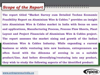 Scope of the Report
The report titled “Market Survey cum Detailed Techno Economic
Feasibility Report on Aluminium Wire & Cables.” provides an insight
into Aluminium Wire & Cables market in India with focus on uses
and applications, Manufacturing Process, Process Flow Sheets, Plant
Layout and Project Financials of Aluminium Wire & Cables project.
The report assesses the market sizing and growth of the Indian
Aluminium Wire & Cables Industry. While expanding a current
business or while venturing into new business, entrepreneurs are
often faced with the dilemma of zeroing in on a suitable
product/line. And before diversifying/venturing into any product,
they wish to study the following aspects of the identified product:
www.entrepreneurindia.co
 
