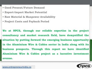 • Good Present/Future Demand
• Export-Import Market Potential
• Raw Material & Manpower Availability
• Project Costs and Payback Period
We at NPCS, through our reliable expertise in the project
consultancy and market research field, have demystified the
situation by putting forward the emerging business opportunity
in the Aluminium Wire & Cables sector in India along with its
business prospects. Through this report we have identified
Aluminium Wire & Cables project as a lucrative investment
avenue.
www.entrepreneurindia.co
 