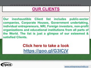 www.entrepreneurindia.co
Our inexhaustible Client list includes public-sector
companies, Corporate Houses, Government undertaking,
individual entrepreneurs, NRI, Foreign investors, non-profit
organizations and educational institutions from all parts of
the World. The list is just a glimpse of our esteemed &
satisfied Clients.
Click here to take a look
https://goo.gl/G3ICjV
OUR CLIENTS
 