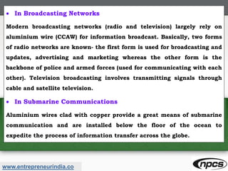 www.entrepreneurindia.co
 In Broadcasting Networks
Modern broadcasting networks (radio and television) largely rely on
aluminium wire (CCAW) for information broadcast. Basically, two forms
of radio networks are known- the first form is used for broadcasting and
updates, advertising and marketing whereas the other form is the
backbone of police and armed forces (used for communicating with each
other). Television broadcasting involves transmitting signals through
cable and satellite television.
 In Submarine Communications
Aluminium wires clad with copper provide a great means of submarine
communication and are installed below the floor of the ocean to
expedite the process of information transfer across the globe.
 