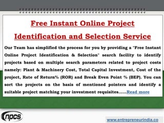 www.entrepreneurindia.co
Free Instant Online Project
Identification and Selection Service
Our Team has simplified the process for you by providing a "Free Instant
Online Project Identification & Selection" search facility to identify
projects based on multiple search parameters related to project costs
namely: Plant & Machinery Cost, Total Capital Investment, Cost of the
project, Rate of Return% (ROR) and Break Even Point % (BEP). You can
sort the projects on the basis of mentioned pointers and identify a
suitable project matching your investment requisites……Read more
 