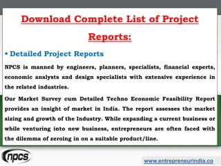 www.entrepreneurindia.co
Download Complete List of Project
Reports:
 Detailed Project Reports
NPCS is manned by engineers, planners, specialists, financial experts,
economic analysts and design specialists with extensive experience in
the related industries.
Our Market Survey cum Detailed Techno Economic Feasibility Report
provides an insight of market in India. The report assesses the market
sizing and growth of the Industry. While expanding a current business or
while venturing into new business, entrepreneurs are often faced with
the dilemma of zeroing in on a suitable product/line.
 