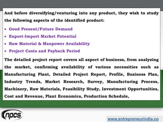 And before diversifying/venturing into any product, they wish to study
the following aspects of the identified product:
 Good Present/Future Demand
 Export-Import Market Potential
 Raw Material & Manpower Availability
 Project Costs and Payback Period
The detailed project report covers all aspect of business, from analyzing
the market, confirming availability of various necessities such as
Manufacturing Plant, Detailed Project Report, Profile, Business Plan,
Industry Trends, Market Research, Survey, Manufacturing Process,
Machinery, Raw Materials, Feasibility Study, Investment Opportunities,
Cost and Revenue, Plant Economics, Production Schedule,
www.entrepreneurindia.co
 