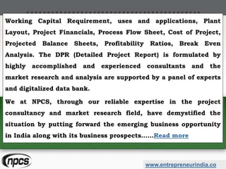 www.entrepreneurindia.co
Working Capital Requirement, uses and applications, Plant
Layout, Project Financials, Process Flow Sheet, Cost of Project,
Projected Balance Sheets, Profitability Ratios, Break Even
Analysis. The DPR (Detailed Project Report) is formulated by
highly accomplished and experienced consultants and the
market research and analysis are supported by a panel of experts
and digitalized data bank.
We at NPCS, through our reliable expertise in the project
consultancy and market research field, have demystified the
situation by putting forward the emerging business opportunity
in India along with its business prospects……Read more
 