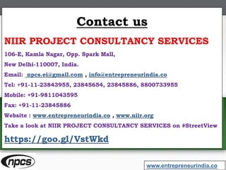 Contact us
NIIR PROJECT CONSULTANCY SERVICES
106-E, Kamla Nagar, Opp. Spark Mall,
New Delhi-110007, India.
Email: npcs.ei@gmail.com , info@entrepreneurindia.co
Tel: +91-11-23843955, 23845654, 23845886, 8800733955
Mobile: +91-9811043595
Fax: +91-11-23845886
Website : www.entrepreneurindia.co , www.niir.org
Take a look at NIIR PROJECT CONSULTANCY SERVICES on #StreetView
https://goo.gl/VstWkd
www.entrepreneurindia.co
 
