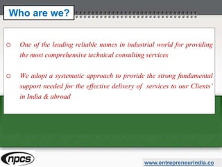 o One of the leading reliable names in industrial world for providing
the most comprehensive technical consulting services
o We adopt a systematic approach to provide the strong fundamental
support needed for the effective delivery of services to our Clients’
in India & abroad
www.entrepreneurindia.co
Who are we?
 
