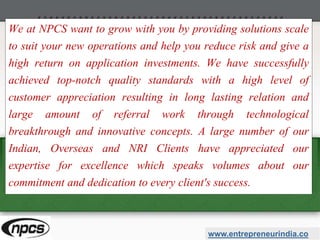 We at NPCS want to grow with you by providing solutions scale
to suit your new operations and help you reduce risk and give a
high return on application investments. We have successfully
achieved top-notch quality standards with a high level of
customer appreciation resulting in long lasting relation and
large amount of referral work through technological
breakthrough and innovative concepts. A large number of our
Indian, Overseas and NRI Clients have appreciated our
expertise for excellence which speaks volumes about our
commitment and dedication to every client's success.
www.entrepreneurindia.co
 