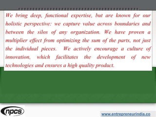 We bring deep, functional expertise, but are known for our
holistic perspective: we capture value across boundaries and
between the silos of any organization. We have proven a
multiplier effect from optimizing the sum of the parts, not just
the individual pieces. We actively encourage a culture of
innovation, which facilitates the development of new
technologies and ensures a high quality product.
www.entrepreneurindia.co
 