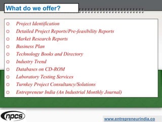 o Project Identification
o Detailed Project Reports/Pre-feasibility Reports
o Market Research Reports
o Business Plan
o Technology Books and Directory
o Industry Trend
o Databases on CD-ROM
o Laboratory Testing Services
o Turnkey Project Consultancy/Solutions
o Entrepreneur India (An Industrial Monthly Journal)
www.entrepreneurindia.co
What do we offer?
 