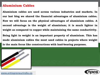 www.entrepreneurindia.co
Aluminium Cables
Aluminium cables are used across various industries and markets. In
our last blog we shared the financial advantages of aluminium cables.
Now we will focus on the physical advantages of aluminium cables. A
second advantage is the weight of aluminium; it is much lighter in
weight as compared to copper while maintaining the same conductivity.
Being light in weight is an important property of aluminium. This has
made aluminium cables the most used cables in projects where weight
is the main focus like constructions with load-bearing purposes.
 