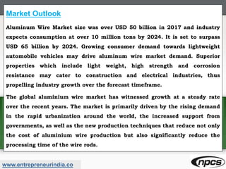 www.entrepreneurindia.co
Market Outlook
Aluminum Wire Market size was over USD 50 billion in 2017 and industry
expects consumption at over 10 million tons by 2024. It is set to surpass
USD 65 billion by 2024. Growing consumer demand towards lightweight
automobile vehicles may drive aluminum wire market demand. Superior
properties which include light weight, high strength and corrosion
resistance may cater to construction and electrical industries, thus
propelling industry growth over the forecast timeframe.
The global aluminium wire market has witnessed growth at a steady rate
over the recent years. The market is primarily driven by the rising demand
in the rapid urbanization around the world, the increased support from
governments, as well as the new production techniques that reduce not only
the cost of aluminium wire production but also significantly reduce the
processing time of the wire rods.
 