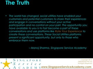 Copyright 2010
DIfferWorld Pte Ltd
All Rights Reserved
www.SingaporeServiceAcademy.com
The Truth
• The world has changed, social utilities have enabled your
customers and potential customers to share their experiences
and engage in conversations without your active
participation and no control on your part. The opportunity you
have available to you is to fast become a part of these
conversations and use platforms like Rate Your Experience to
create these conversations. These Social Utilities platforms
present a significant opportunity, but only to those who
embrace them now.
– Manoj Sharma, Singapore Service Academy
 