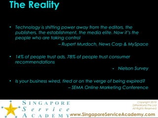 Copyright 2010
DIfferWorld Pte Ltd
All Rights Reserved
www.SingaporeServiceAcademy.com
The Reality
• Technology is shifting power away from the editors, the
publishers, the establishment, the media elite. Now it’s the
people who are taking control
– Rupert Murdoch, News Corp & MySpace
• 14% of people trust ads, 78% of people trust consumer
recommendations
- Nielson Survey
• Is your business wired, tired or on the verge of being expired?
– SEMA Online Marketing Conference
 