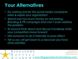 Copyright 2010
DIfferWorld Pte Ltd
All Rights Reserved
www.SingaporeServiceAcademy.com
Your Alternatives
• Do nothing and let the social media complaints
retire & expire your organization
• Spend way too much money on Advertising,
Branding & PR campaigns that won’t even address
the problem
• Sit around think about and discuss it endlessly while
your competitors move forward
• Hire someone to do it internally to poor effect
• Tell us you will get back to us because you have
other priorities
 
