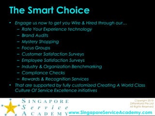 Copyright 2010
DIfferWorld Pte Ltd
All Rights Reserved
www.SingaporeServiceAcademy.com
The Smart Choice
• Engage us now to get you Wire & Hired through our…
– Rate Your Experience technology
– Brand Audits
– Mystery Shopping
– Focus Groups
– Customer Satisfaction Surveys
– Employee Satisfaction Surveys
– Industry & Organization Benchmarking
– Compliance Checks
– Rewards & Recognition Services
• That are supported by fully customized Creating A World Class
Culture Of Service Excellence initiatives
 