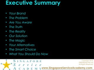 Copyright 2010
DIfferWorld Pte Ltd
All Rights Reserved
www.SingaporeServiceAcademy.com
Executive Summary
• Your Brand
• The Problem
• Are You Aware
• The Truth
• The Reality
• Our Solution
• The Magic
• Your Alternatives
• The Smart Choice
• What You Should Do Now
 